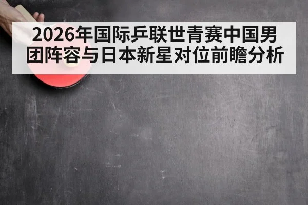2026年国际乒联世青赛中国男团阵容与日本新星对位前瞻分析