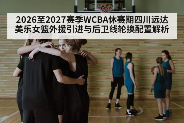 2026至2027赛季WCBA休赛期四川远达美乐女篮外援引进与后卫线轮换配置解析