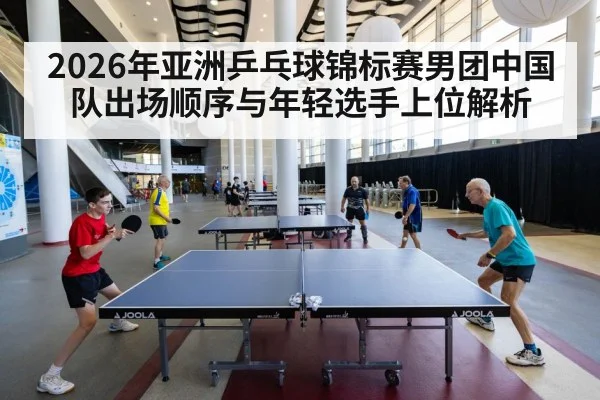 2026年亚洲乒乓球锦标赛男团中国队出场顺序与年轻选手上位解析