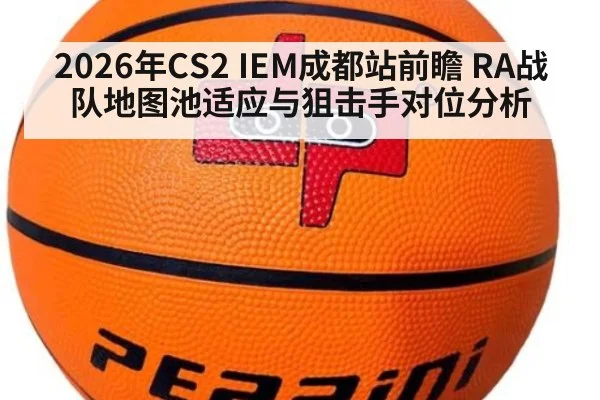 2026年CS2 IEM成都站前瞻 RA战队地图池适应与狙击手对位分析
