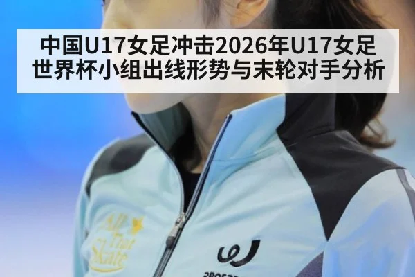 中国U17女足冲击2026年U17女足世界杯小组出线形势与末轮对手分析